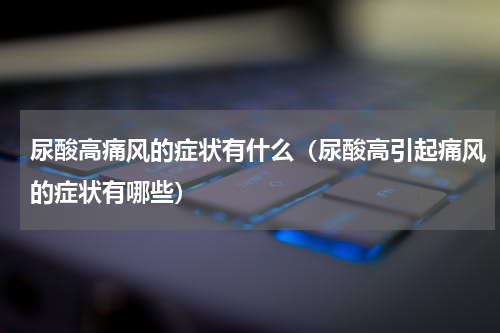尿酸高痛风的症状有什么（尿酸高引起痛风的症状有哪些）
