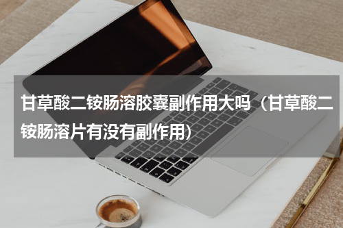 甘草酸二铵肠溶胶囊副作用大吗（甘草酸二铵肠溶片有没有副作用）