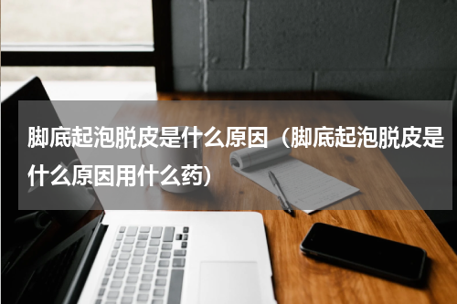 脚底起泡脱皮是什么原因（脚底起泡脱皮是什么原因用什么药）