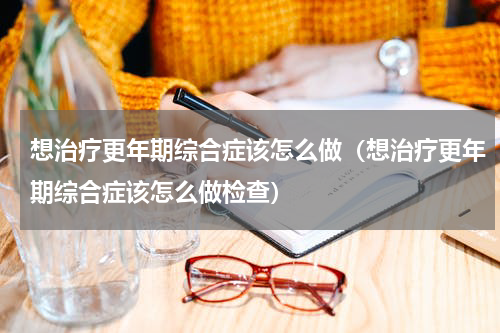 想治疗更年期综合症该怎么做（想治疗更年期综合症该怎么做检查）