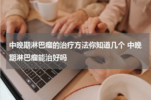 中晚期淋巴瘤的治疗方法你知道几个 中晚期淋巴瘤能治好吗