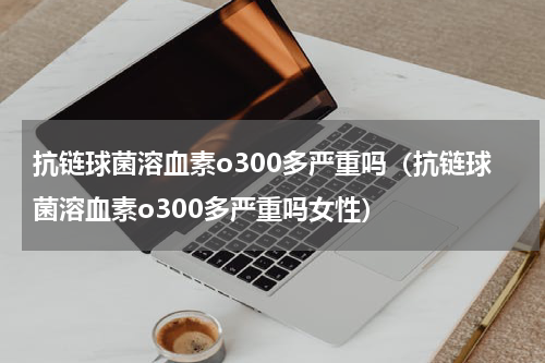 抗链球菌溶血素o300多严重吗（抗链球菌溶血素o300多严重吗女性）