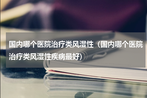 国内哪个医院治疗类风湿性（国内哪个医院治疗类风湿性疾病最好）