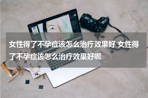 女性得了不孕症该怎么治疗效果好 女性得了不孕症该怎么治疗效果好呢