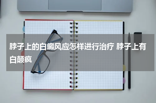 脖子上的白癜风应怎样进行治疗 脖子上有白颠疯