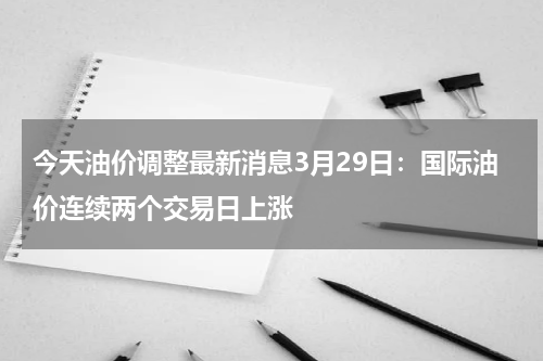 今天油价调整最新消息3月29日：国际油价连续两个交易日上涨