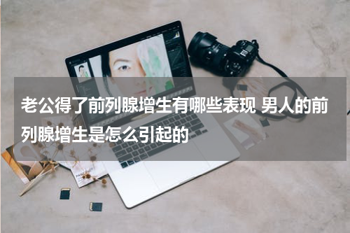 老公得了前列腺增生有哪些表现 男人的前列腺增生是怎么引起的