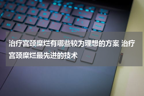 治疗宫颈糜烂有哪些较为理想的方案 治疗宫颈糜烂最先进的技术