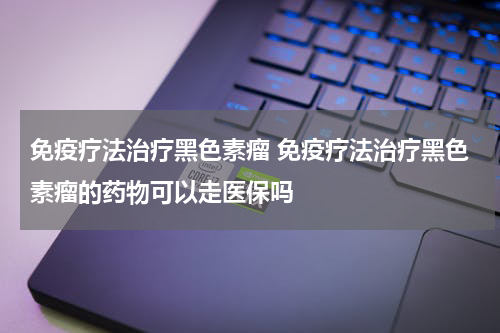 免疫疗法治疗黑色素瘤 免疫疗法治疗黑色素瘤的药物可以走医保吗