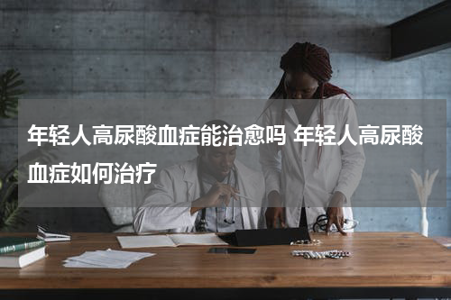 年轻人高尿酸血症能治愈吗 年轻人高尿酸血症如何治疗