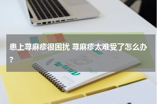 患上荨麻疹很困扰 荨麻疹太难受了怎么办?