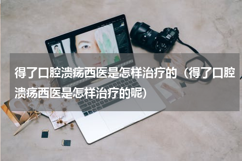 得了口腔溃疡西医是怎样治疗的（得了口腔溃疡西医是怎样治疗的呢）