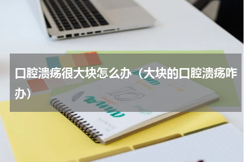 口腔溃疡很大块怎么办（大块的口腔溃疡咋办）