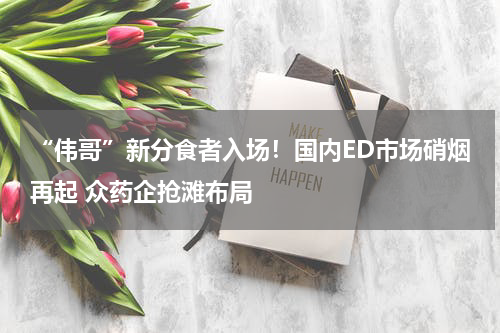 “伟哥”新分食者入场！国内ED市场硝烟再起 众药企抢滩布局