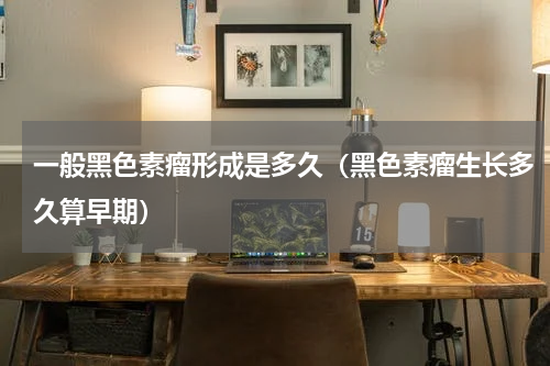 一般黑色素瘤形成是多久（黑色素瘤生长多久算早期）