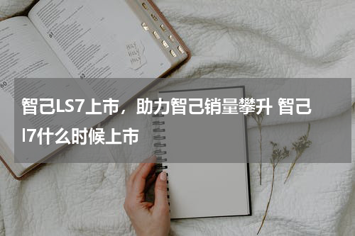 智己LS7上市，助力智己销量攀升 智己l7什么时候上市