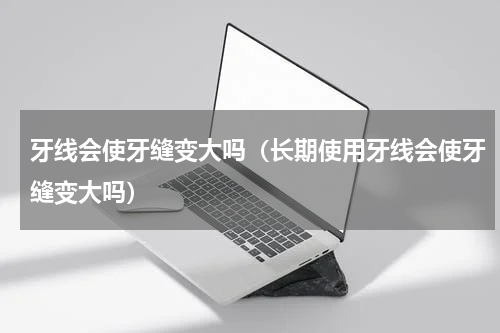 牙线会使牙缝变大吗（长期使用牙线会使牙缝变大吗）