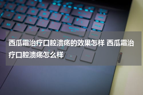 西瓜霜治疗口腔溃疡的效果怎样 西瓜霜治疗口腔溃疡怎么样