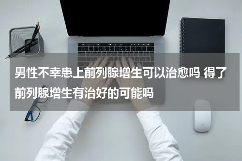 男性不幸患上前列腺增生可以治愈吗 得了前列腺增生有治好的可能吗