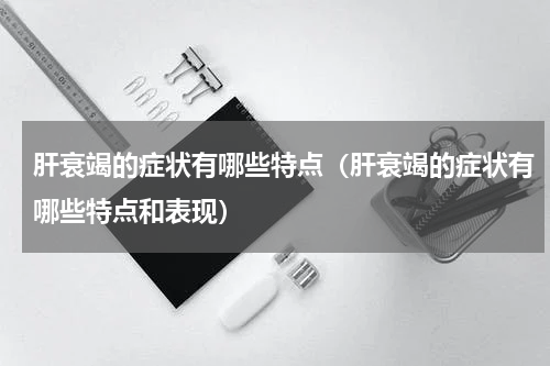 肝衰竭的症状有哪些特点（肝衰竭的症状有哪些特点和表现）