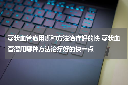 蔓状血管瘤用哪种方法治疗好的快 蔓状血管瘤用哪种方法治疗好的快一点