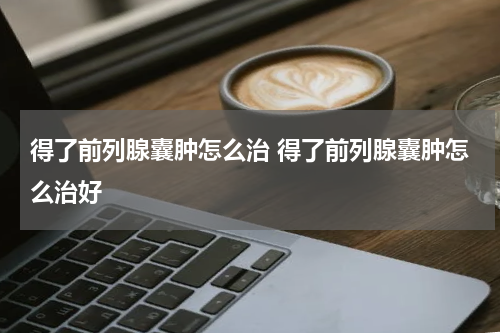 得了前列腺囊肿怎么治 得了前列腺囊肿怎么治好