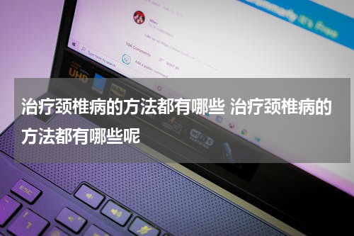 治疗颈椎病的方法都有哪些 治疗颈椎病的方法都有哪些呢