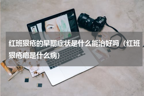 红班狠疮的早期症状是什么能治好吗（红班狠疮疤是什么病）