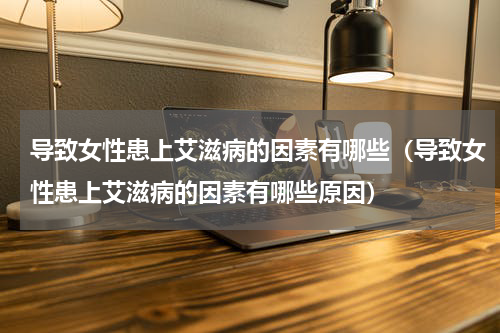 导致女性患上艾滋病的因素有哪些（导致女性患上艾滋病的因素有哪些原因）