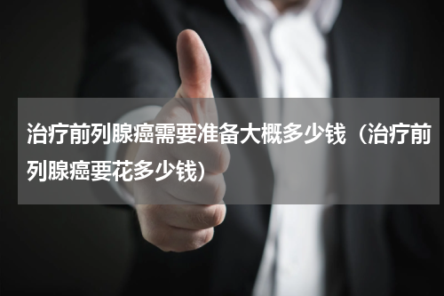 治疗前列腺癌需要准备大概多少钱（治疗前列腺癌要花多少钱）