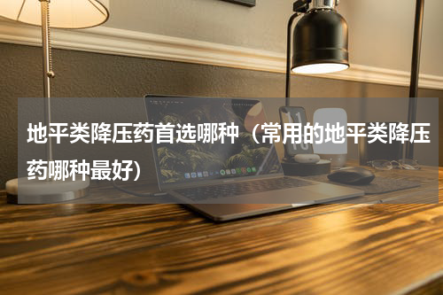 地平类降压药首选哪种（常用的地平类降压药哪种最好）