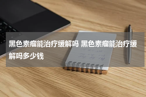 黑色素瘤能治疗缓解吗 黑色素瘤能治疗缓解吗多少钱