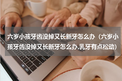 六岁小孩牙齿没掉又长新牙怎么办（六岁小孩牙齿没掉又长新牙怎么办,乳牙有点松动）