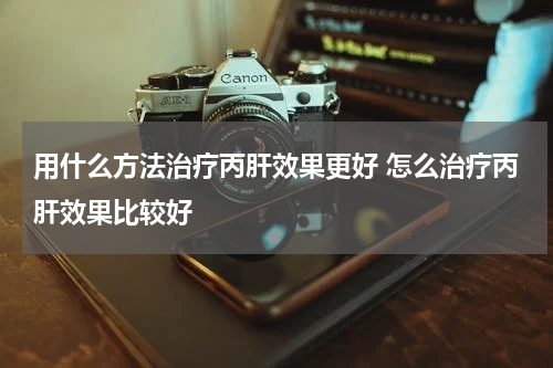 用什么方法治疗丙肝效果更好 怎么治疗丙肝效果比较好