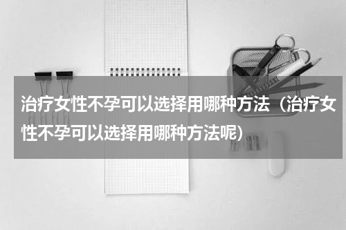 治疗女性不孕可以选择用哪种方法（治疗女性不孕可以选择用哪种方法呢）