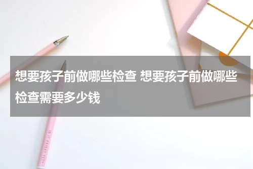 想要孩子前做哪些检查 想要孩子前做哪些检查需要多少钱