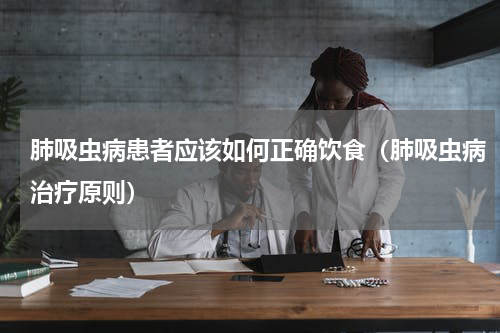 肺吸虫病患者应该如何正确饮食（肺吸虫病治疗原则）