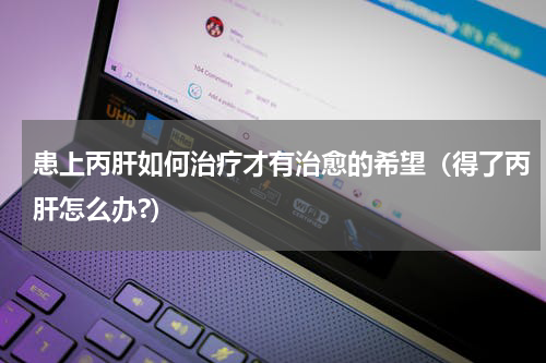患上丙肝如何治疗才有治愈的希望（得了丙肝怎么办?）