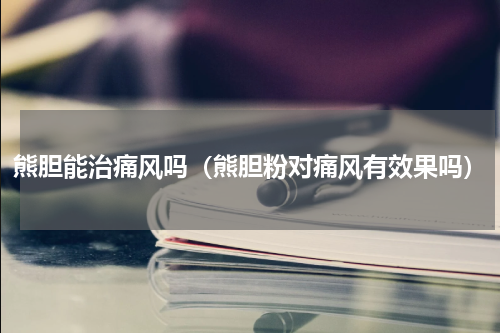 熊胆能治痛风吗（熊胆粉对痛风有效果吗）