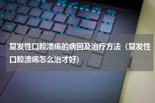 复发性口腔溃疡的病因及治疗方法（复发性口腔溃疡怎么治才好）