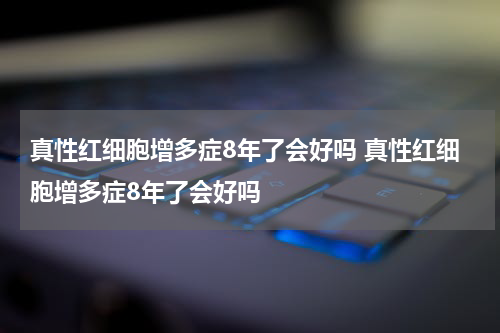 真性红细胞增多症8年了会好吗 真性红细胞增多症8年了会好吗