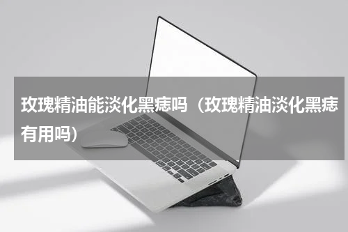 玫瑰精油能淡化黑痣吗（玫瑰精油淡化黑痣有用吗）