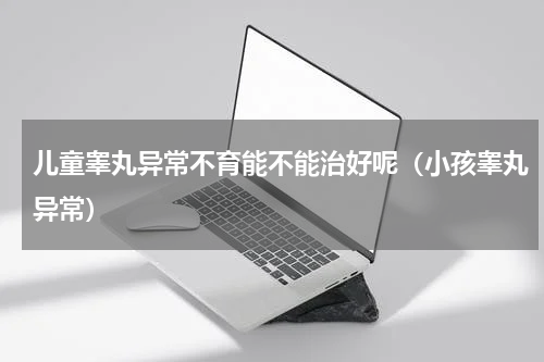 儿童睾丸异常不育能不能治好呢（小孩睾丸异常）