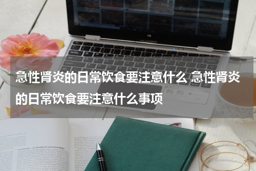急性肾炎的日常饮食要注意什么 急性肾炎的日常饮食要注意什么事项