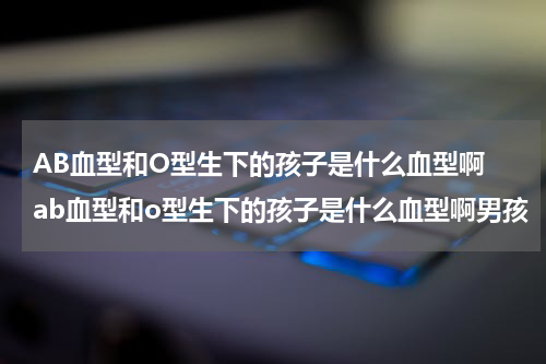 AB血型和O型生下的孩子是什么血型啊 ab血型和o型生下的孩子是什么血型啊男孩