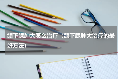 颌下腺肿大怎么治疗（颌下腺肿大治疗的最好方法）