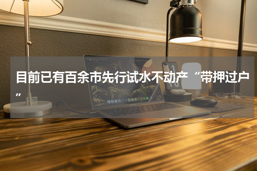 目前已有百余市先行试水不动产“带押过户”
