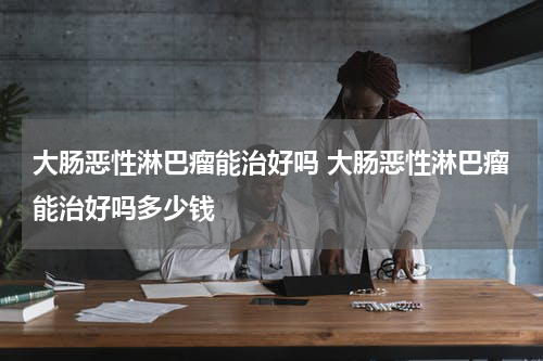 大肠恶性淋巴瘤能治好吗 大肠恶性淋巴瘤能治好吗多少钱