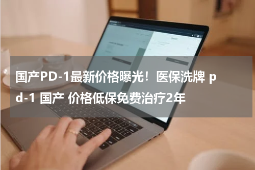 国产PD-1最新价格曝光！医保洗牌 pd-1 国产 价格低保免费治疗2年