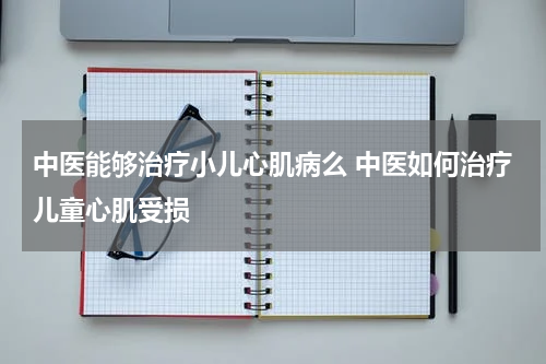 中医能够治疗小儿心肌病么 中医如何治疗儿童心肌受损